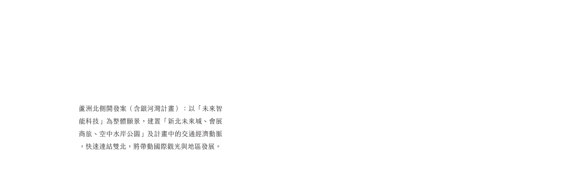 蘆洲北側開發案（含銀河灣計畫）：以「未來智能科技」為整體願景，建置「新北未來城、會展商旅、空中水岸公園」及計畫中的交通經濟動脈，快速連結雙北，將帶動國際觀光與地區發展。